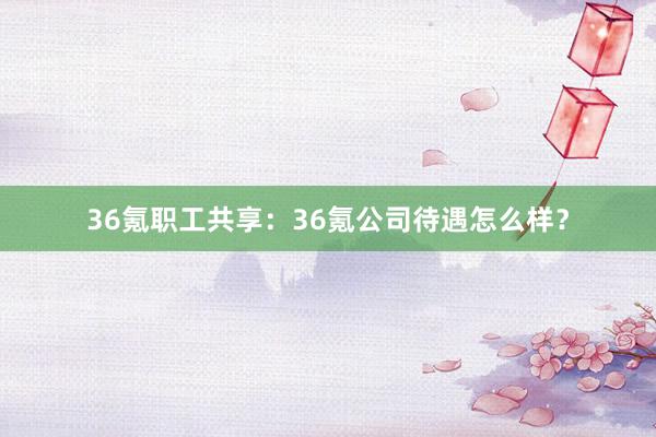 36氪职工共享：36氪公司待遇怎么样？