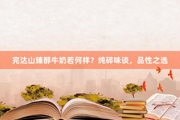 完达山臻醇牛奶若何样？纯碎味谈，品性之选