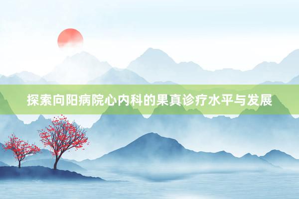 探索向阳病院心内科的果真诊疗水平与发展