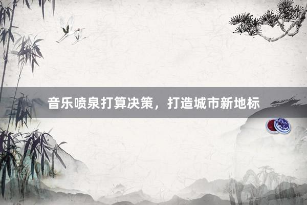 音乐喷泉打算决策，打造城市新地标